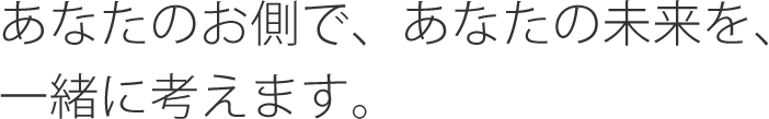 あなたのお側で、あなたの未来を、一緒に考えます。